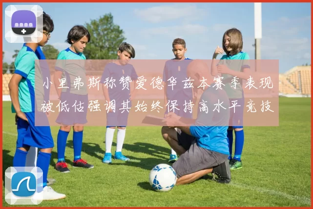 小里弗斯称赞爱德华兹本赛季表现被低估强调其始终保持高水平竞技状态