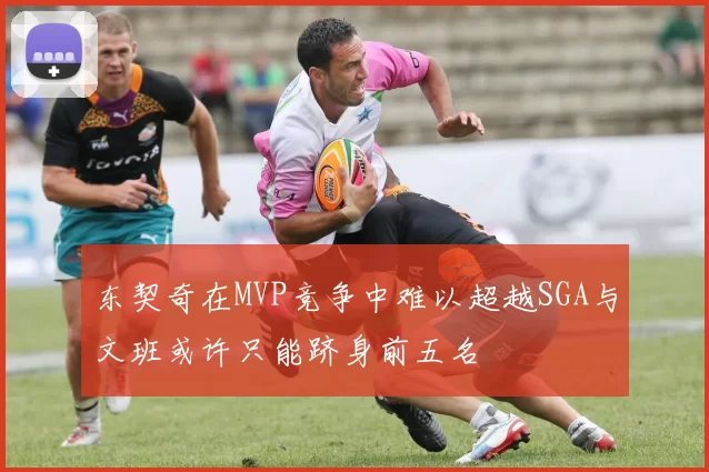 东契奇在MVP竞争中难以超越SGA与文班或许只能跻身前五名