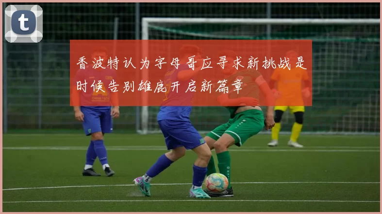 香波特认为字母哥应寻求新挑战是时候告别雄鹿开启新篇章