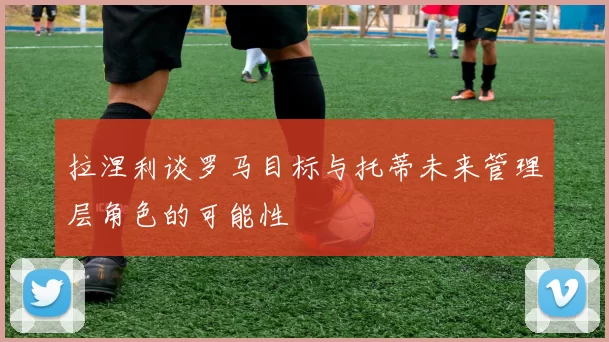 拉涅利谈罗马目标与托蒂未来管理层角色的可能性