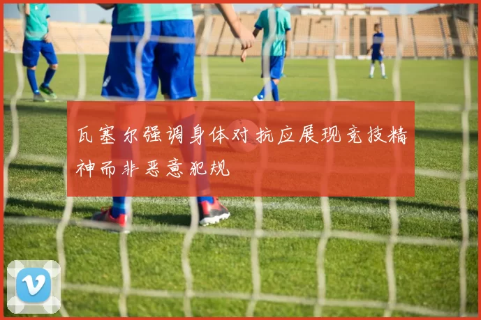 瓦塞尔强调身体对抗应展现竞技精神而非恶意犯规
