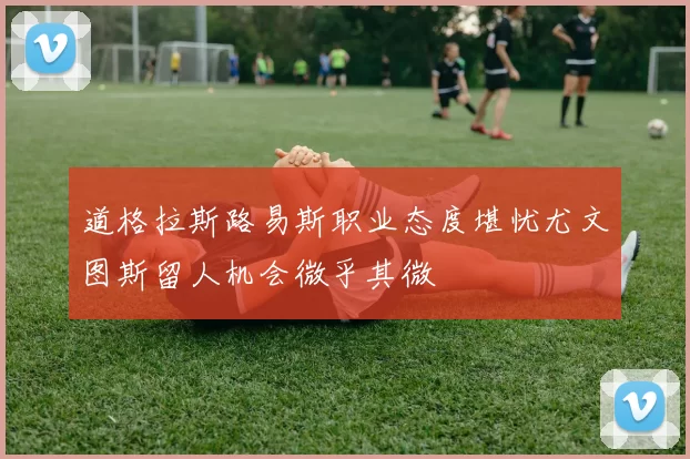 道格拉斯路易斯职业态度堪忧尤文图斯留人机会微乎其微