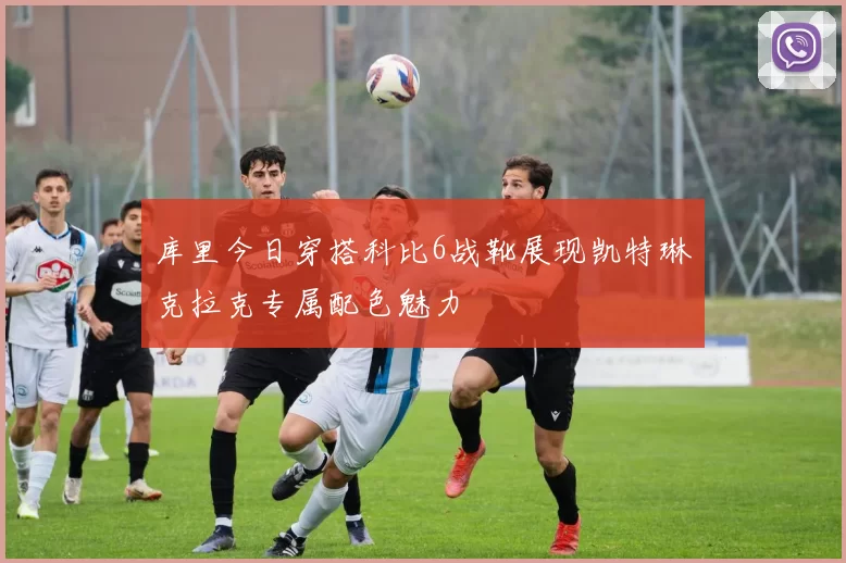 库里今日穿搭科比6战靴展现凯特琳克拉克专属配色魅力