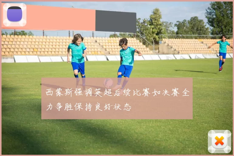 西蒙斯强调英超后续比赛如决赛全力争胜保持良好状态