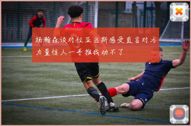 杨瀚森谈对位亚当斯感受直言对方力量惊人一手推我动不了