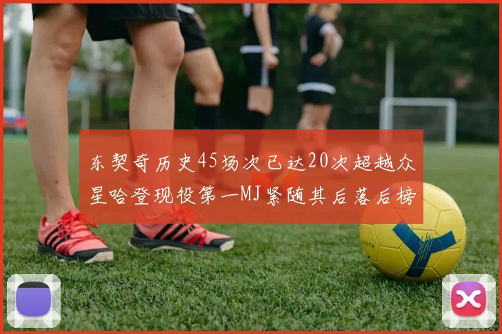 东契奇历史45场次已达20次超越众星哈登现役第一MJ紧随其后落后榜首100场