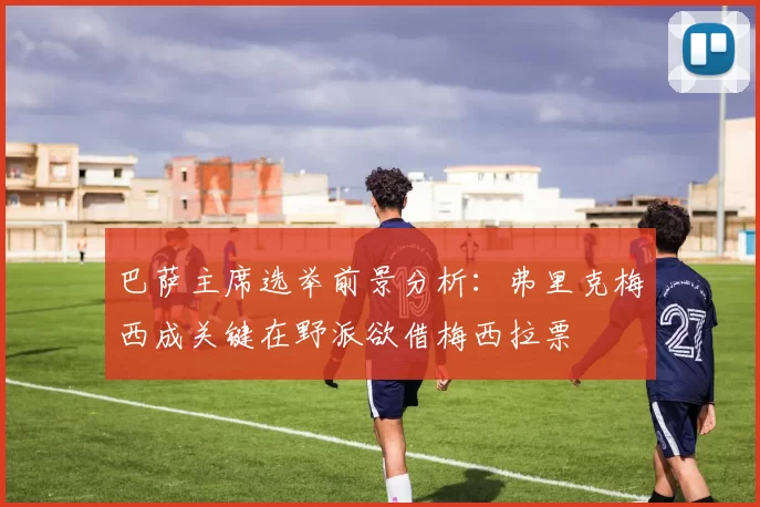 巴萨主席选举前景分析：弗里克梅西成关键在野派欲借梅西拉票
