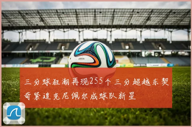 三分球狂潮再现255个三分超越东契奇紧追克尼佩尔成球队新星
