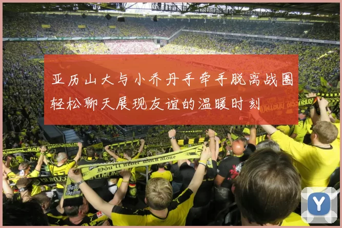 亚历山大与小乔丹手牵手脱离战圈轻松聊天展现友谊的温暖时刻