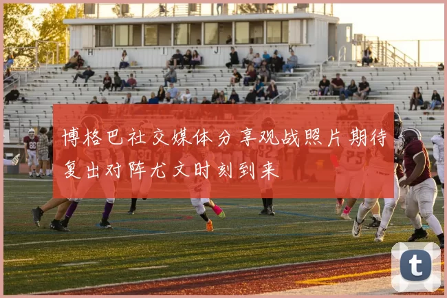 博格巴社交媒体分享观战照片期待复出对阵尤文时刻到来