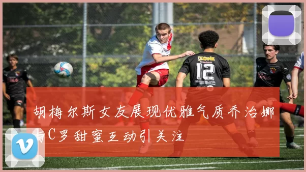 胡梅尔斯女友展现优雅气质乔治娜与C罗甜蜜互动引关注